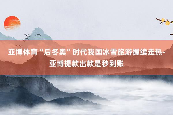 亚博体育“后冬奥”时代我国冰雪旅游握续走热-亚博提款出款是秒到账