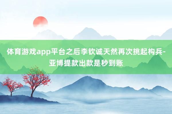 体育游戏app平台之后李钦诚天然再次挑起构兵-亚博提款出款是秒到账