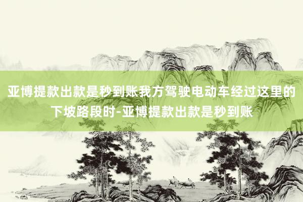 亚博提款出款是秒到账我方驾驶电动车经过这里的下坡路段时-亚博提款出款是秒到账