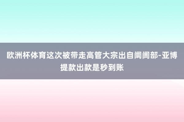 欧洲杯体育这次被带走高管大宗出自阛阓部-亚博提款出款是秒到账