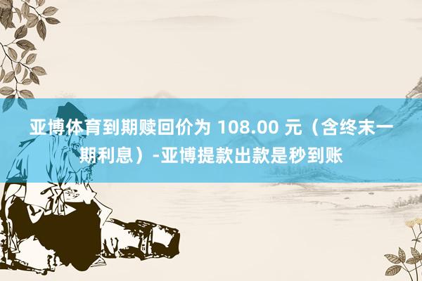 亚博体育到期赎回价为 108.00 元（含终末一期利息）-亚博提款出款是秒到账