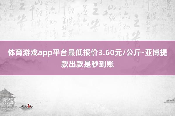 体育游戏app平台最低报价3.60元/公斤-亚博提款出款是秒到账