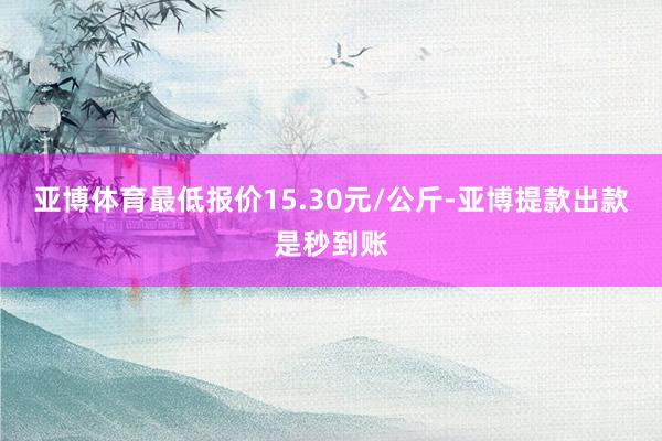 亚博体育最低报价15.30元/公斤-亚博提款出款是秒到账