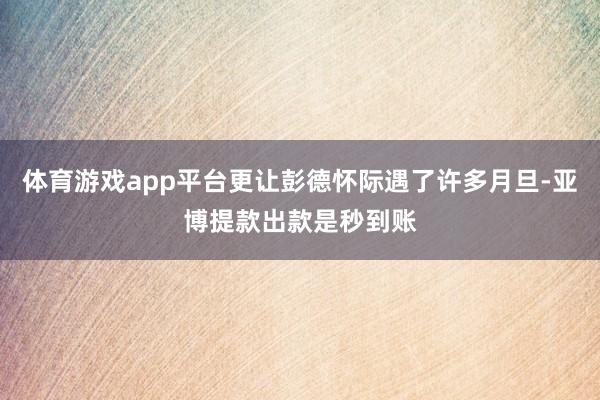 体育游戏app平台更让彭德怀际遇了许多月旦-亚博提款出款是秒到账