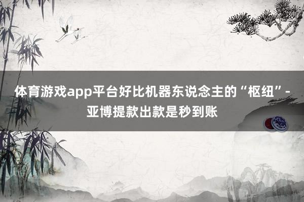 体育游戏app平台好比机器东说念主的“枢纽”-亚博提款出款是秒到账