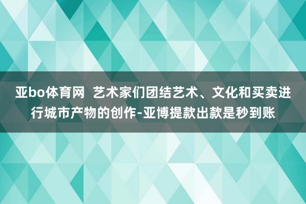 亚bo体育网  艺术家们团结艺术、文化和买卖进行城市产物的创作-亚博提款出款是秒到账