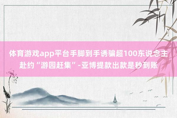 体育游戏app平台手脚到手诱骗超100东说念主赴约“游园赶集”-亚博提款出款是秒到账